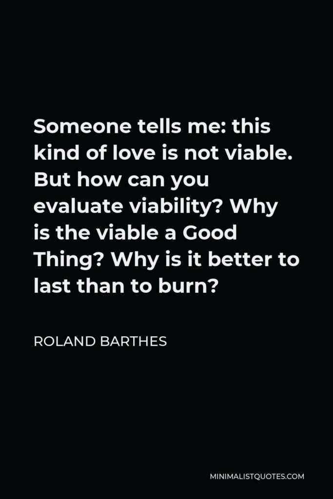 Roland Barthes Quote - Someone tells me: this kind of love is not viable. But how can you evaluate viability? Why is the viable a Good Thing? Why is it better to last than to burn?