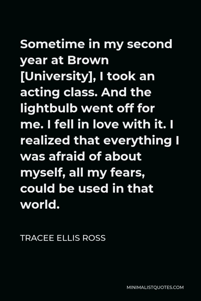 Tracee Ellis Ross Quote - Sometime in my second year at Brown [University], I took an acting class. And the lightbulb went off for me. I fell in love with it. I realized that everything I was afraid of about myself, all my fears, could be used in that world.