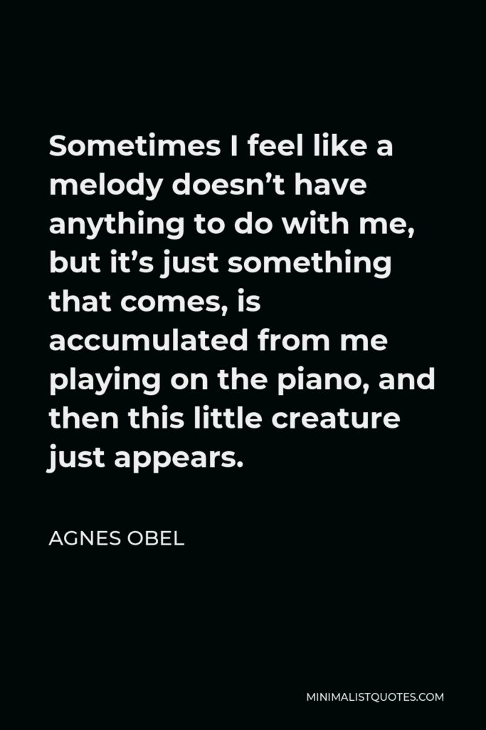 Agnes Obel Quote - Sometimes I feel like a melody doesn’t have anything to do with me, but it’s just something that comes, is accumulated from me playing on the piano, and then this little creature just appears.