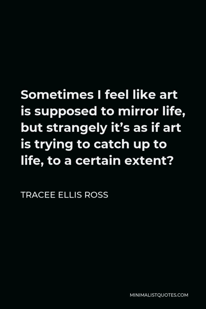 Tracee Ellis Ross Quote - Sometimes I feel like art is supposed to mirror life, but strangely it’s as if art is trying to catch up to life, to a certain extent?