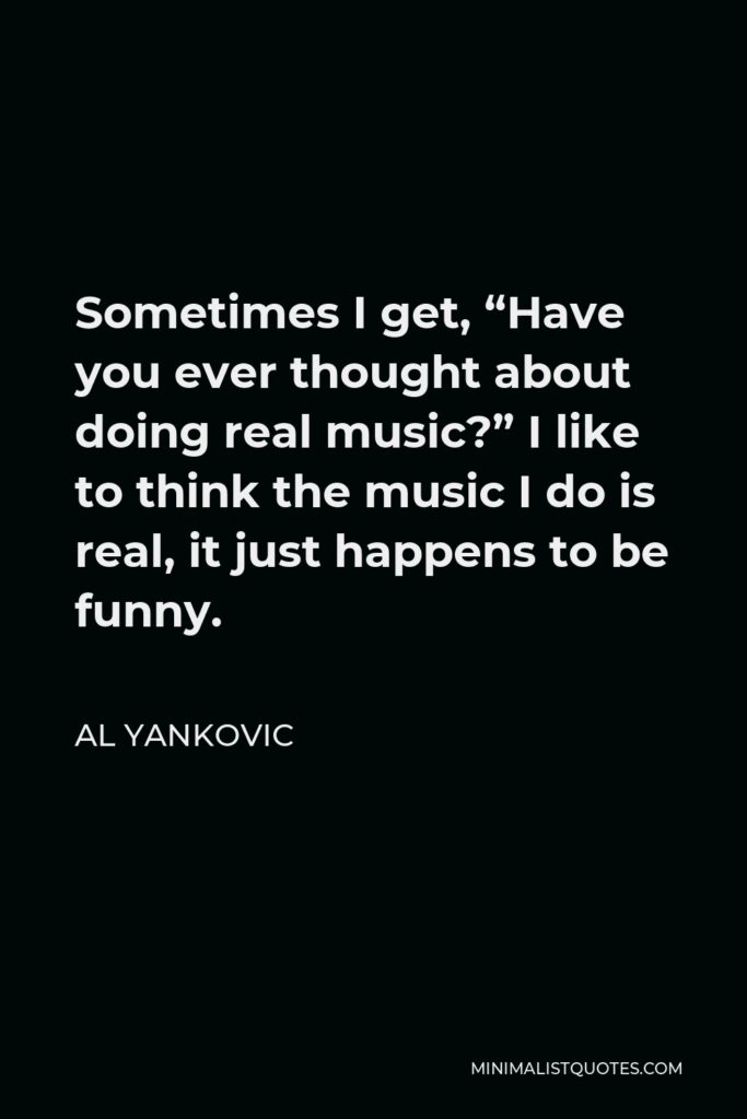 Al Yankovic Quote - Sometimes I get, “Have you ever thought about doing real music?” I like to think the music I do is real, it just happens to be funny.