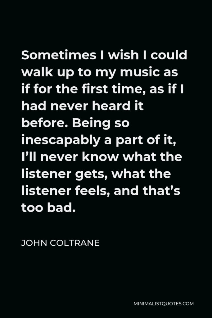 John Coltrane Quote - Sometimes I wish I could walk up to my music as if for the first time, as if I had never heard it before. Being so inescapably a part of it, I’ll never know what the listener gets, what the listener feels, and that’s too bad.