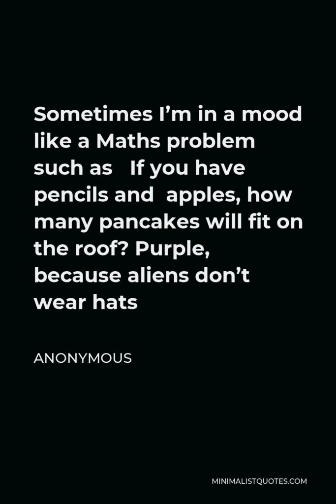 Anonymous Quote - Sometimes I’m in a mood like a Maths problem such as If you have pencils and apples, how many pancakes will fit on the roof? Purple, because aliens don’t wear hats
