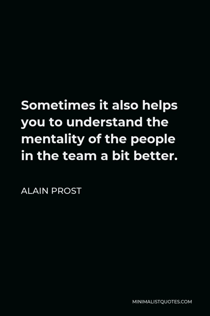 Alain Prost Quote - Sometimes it also helps you to understand the mentality of the people in the team a bit better.