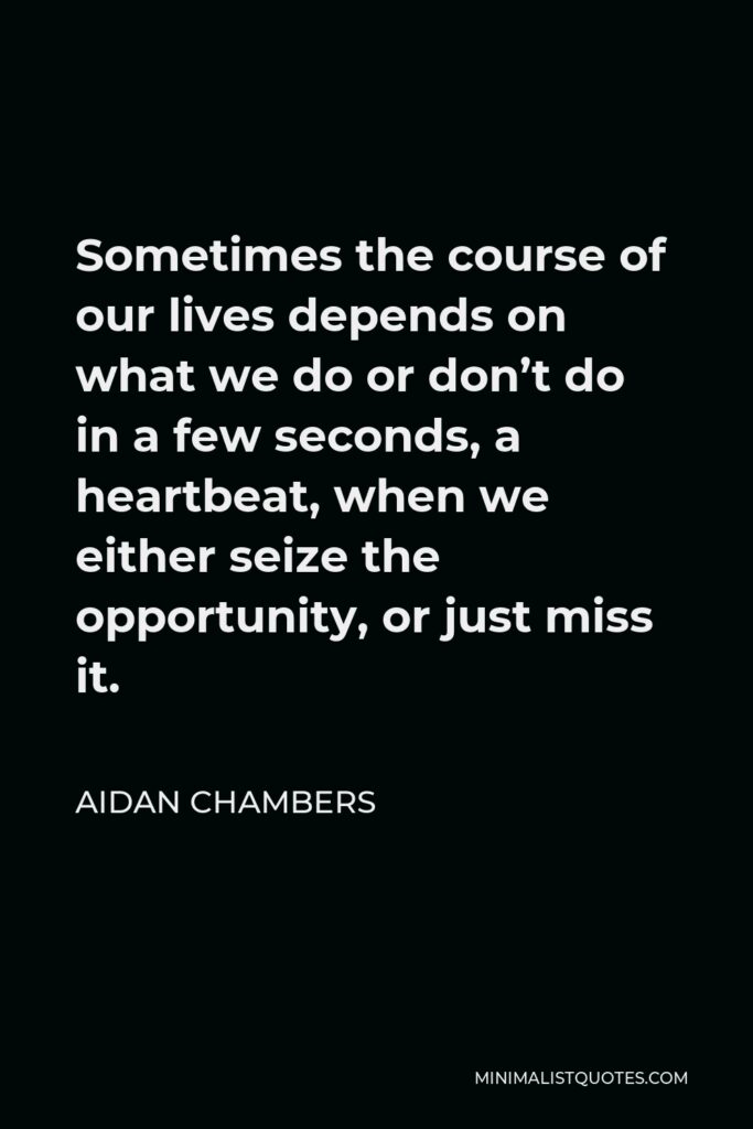 Aidan Chambers Quote - Sometimes the course of our lives depends on what we do or don’t do in a few seconds, a heartbeat, when we either seize the opportunity, or just miss it.