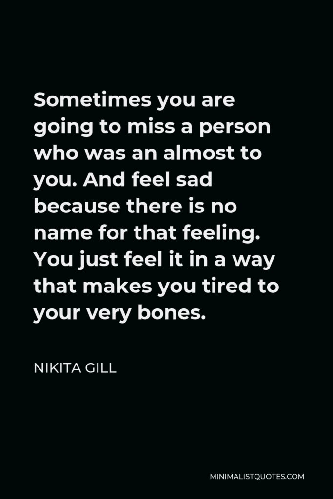 Nikita Gill Quote - Sometimes you are going to miss a person who was an almost to you. And feel sad because there is no name for that feeling. You just feel it in a way that makes you tired to your very bones.