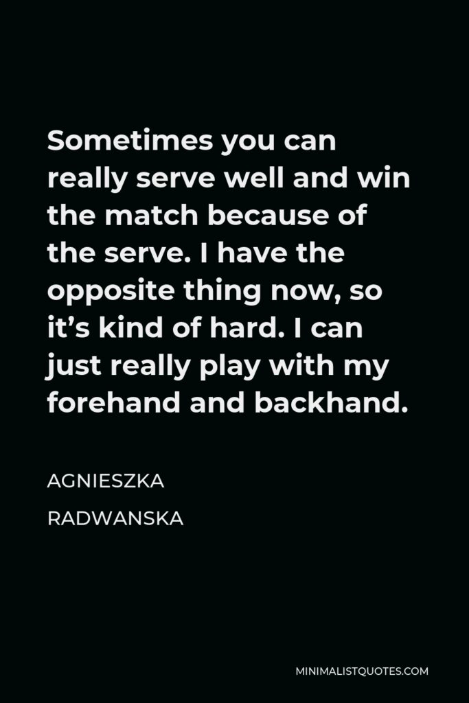 Agnieszka Radwanska Quote - Sometimes you can really serve well and win the match because of the serve. I have the opposite thing now, so it’s kind of hard. I can just really play with my forehand and backhand.