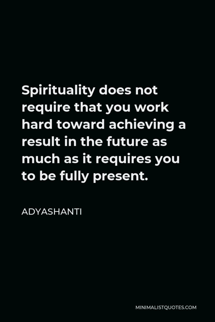 Adyashanti Quote - Spirituality does not require that you work hard toward achieving a result in the future as much as it requires you to be fully present.