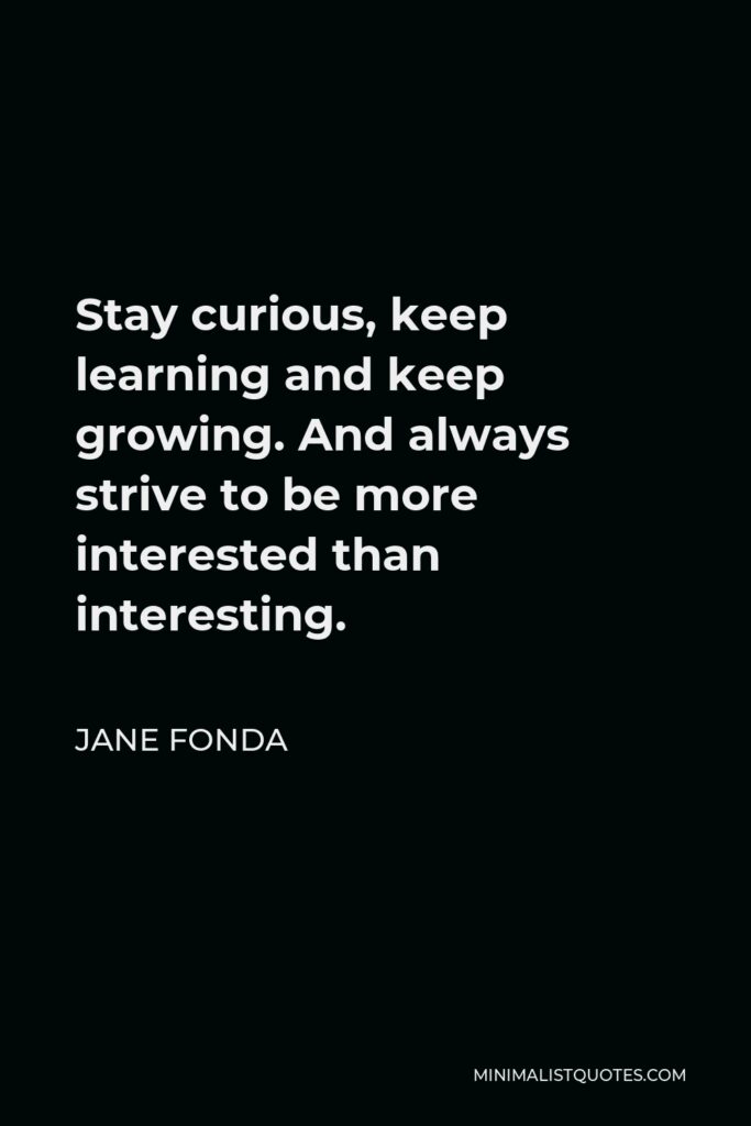 Jane Fonda Quote - Stay curious, keep learning and keep growing. And always strive to be more interested than interesting.