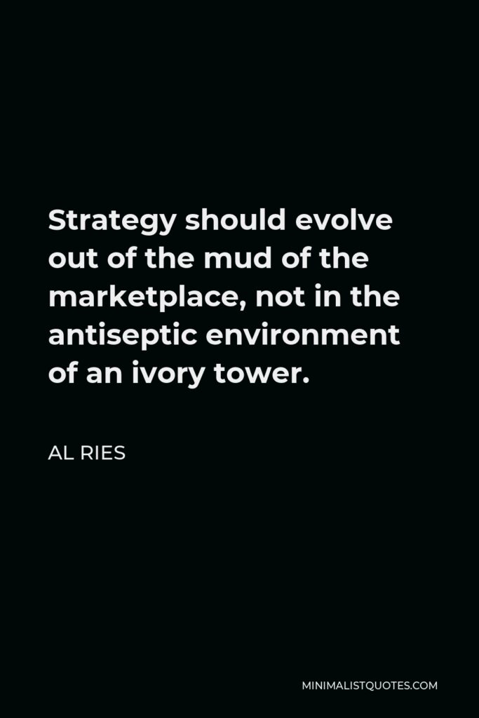 Al Ries Quote - Strategy should evolve out of the mud of the marketplace, not in the antiseptic environment of an ivory tower.