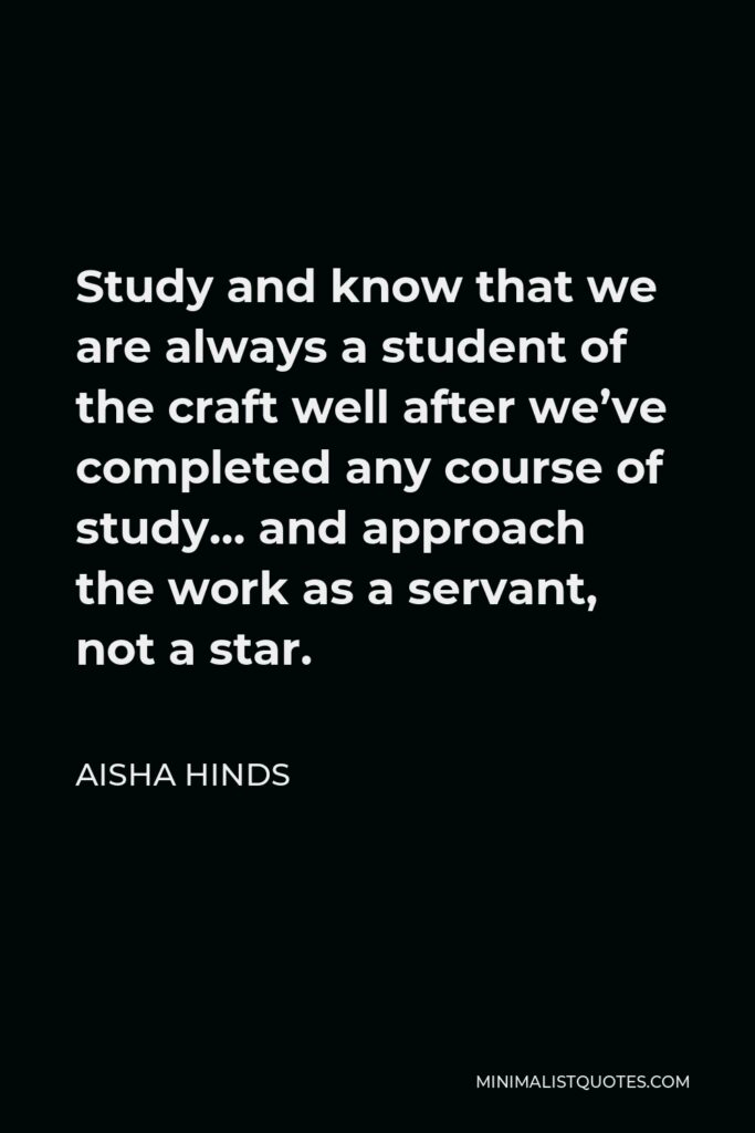Aisha Hinds Quote - Study and know that we are always a student of the craft well after we’ve completed any course of study… and approach the work as a servant, not a star.