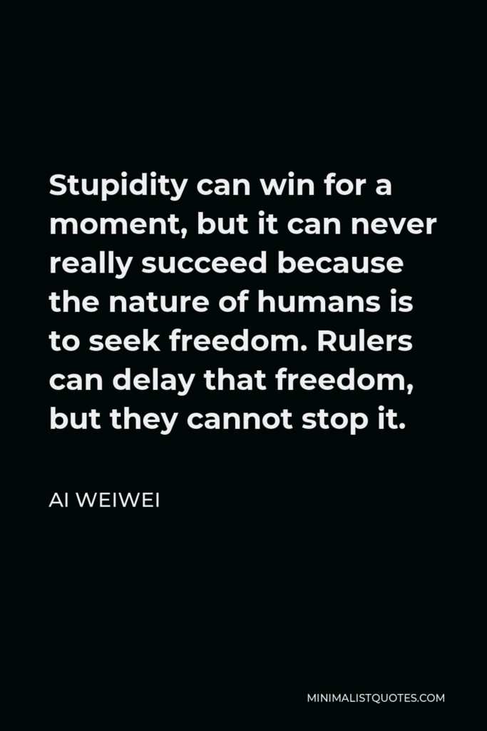 Ai Weiwei Quote - Stupidity can win for a moment, but it can never really succeed because the nature of humans is to seek freedom. Rulers can delay that freedom, but they cannot stop it.
