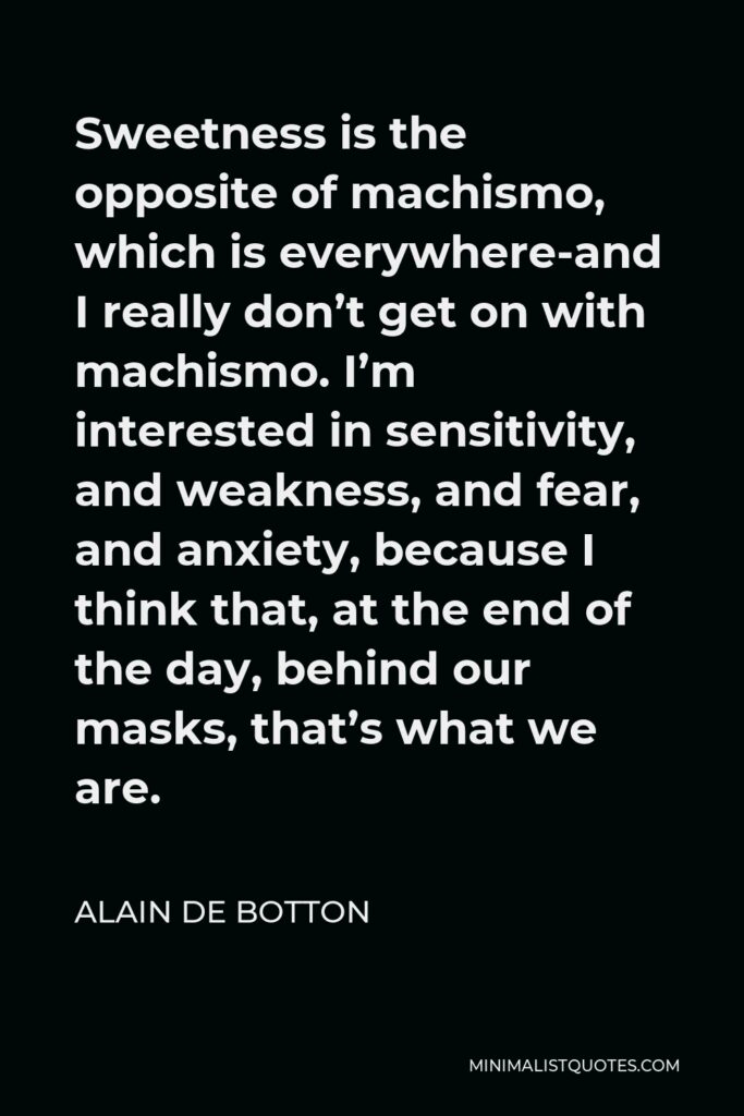 Alain de Botton Quote - Sweetness is the opposite of machismo, which is everywhere-and I really don’t get on with machismo. I’m interested in sensitivity, and weakness, and fear, and anxiety, because I think that, at the end of the day, behind our masks, that’s what we are.