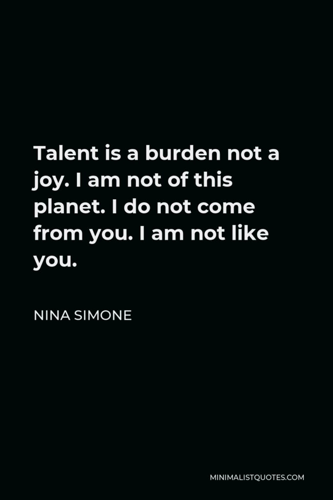 Nina Simone Quote - Talent is a burden not a joy. I am not of this planet. I do not come from you. I am not like you.