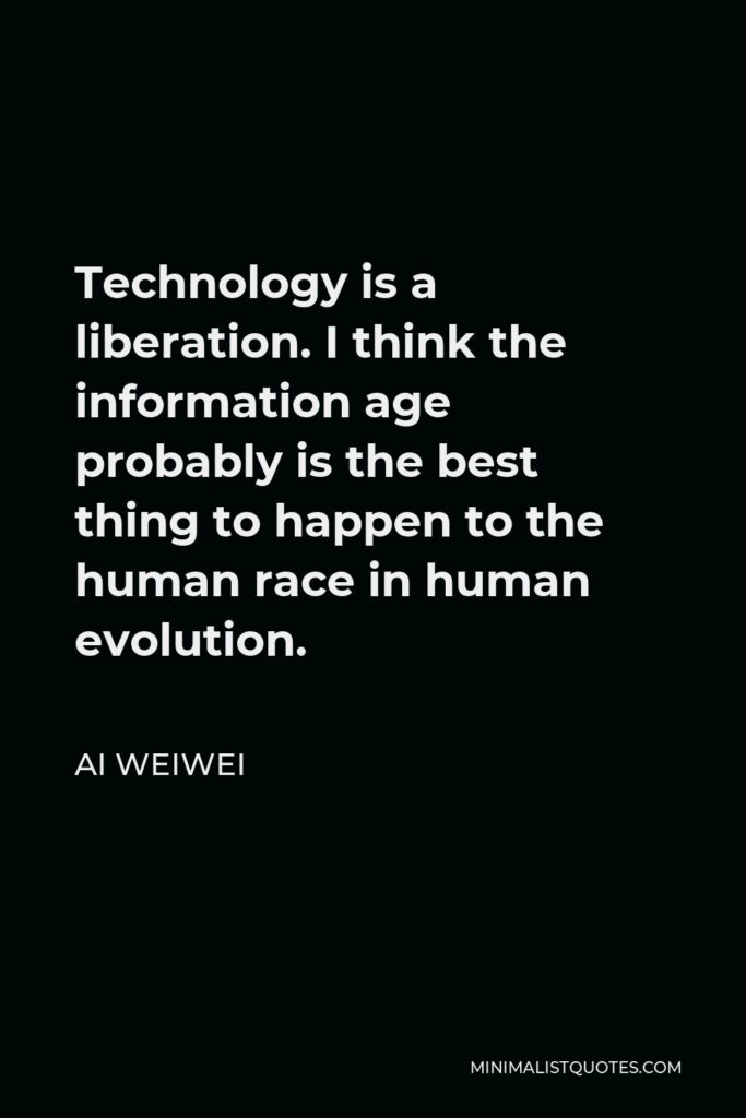 Ai Weiwei Quote - Technology is a liberation. I think the information age probably is the best thing to happen to the human race in human evolution.