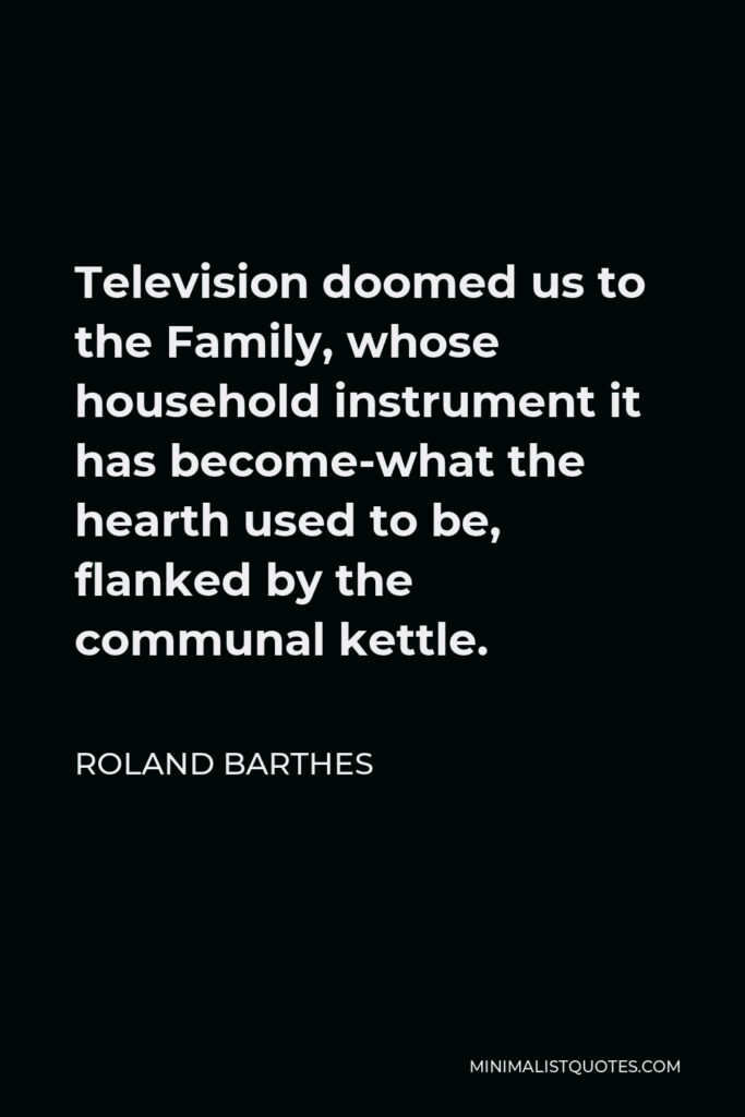 Roland Barthes Quote - Television doomed us to the Family, whose household instrument it has become-what the hearth used to be, flanked by the communal kettle.
