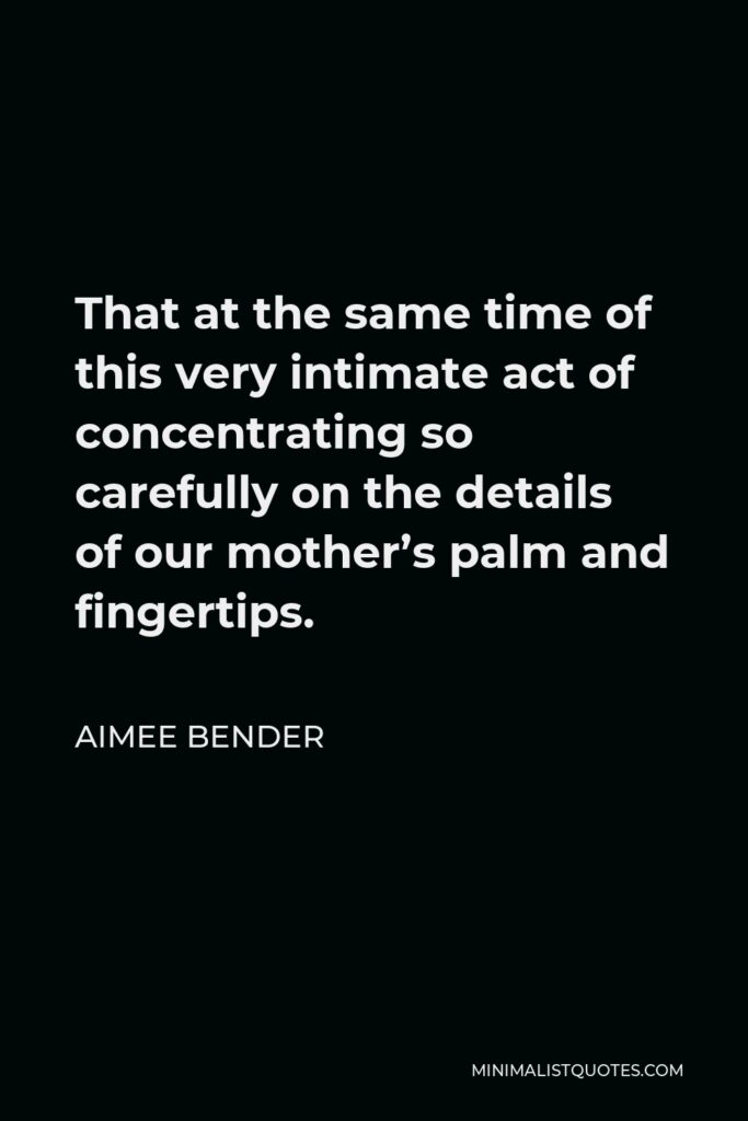 Aimee Bender Quote - That at the same time of this very intimate act of concentrating so carefully on the details of our mother’s palm and fingertips.
