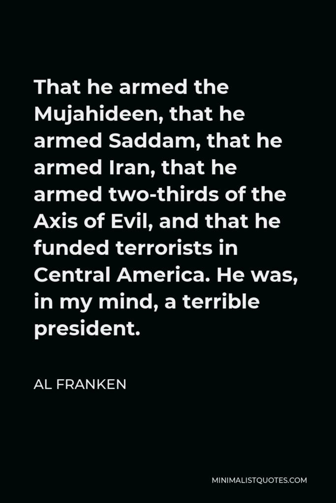 Al Franken Quote - That he armed the Mujahideen, that he armed Saddam, that he armed Iran, that he armed two-thirds of the Axis of Evil, and that he funded terrorists in Central America. He was, in my mind, a terrible president.
