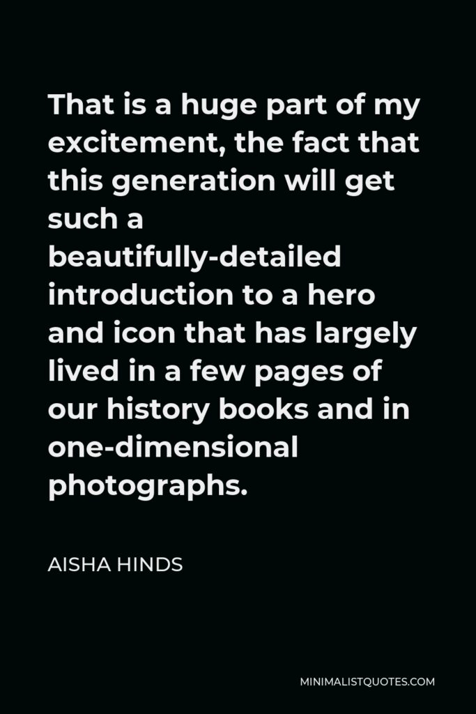 Aisha Hinds Quote - That is a huge part of my excitement, the fact that this generation will get such a beautifully-detailed introduction to a hero and icon that has largely lived in a few pages of our history books and in one-dimensional photographs.