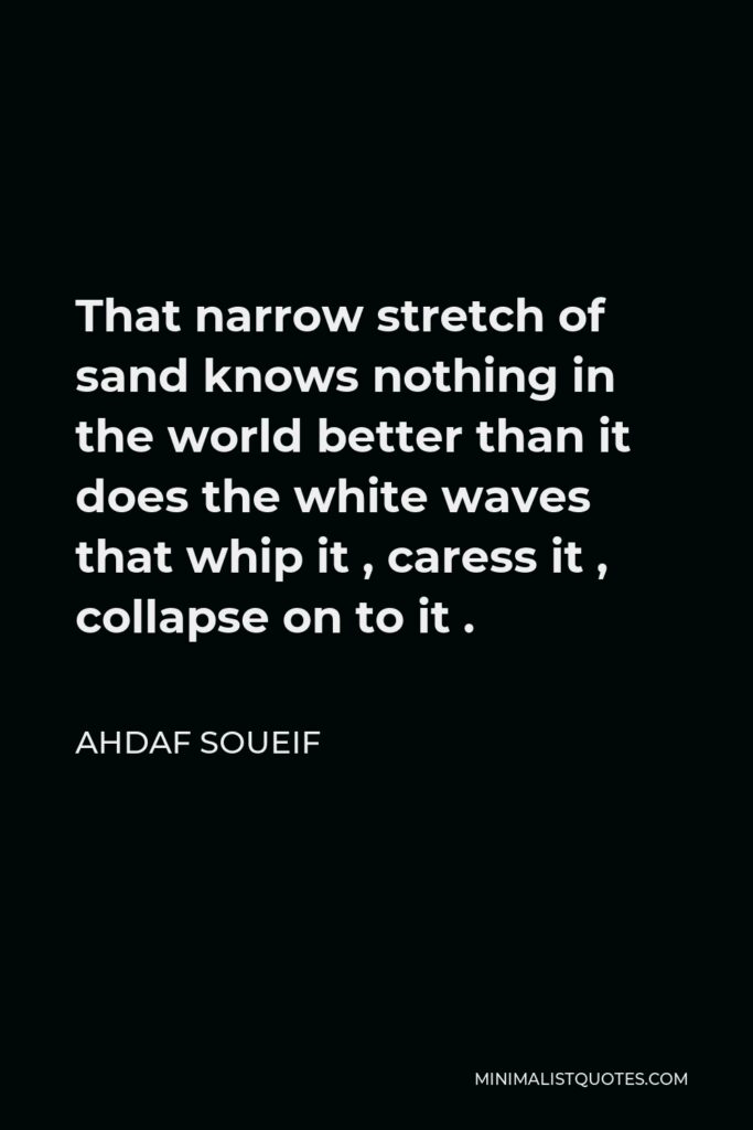 Ahdaf Soueif Quote - That narrow stretch of sand knows nothing in the world better than it does the white waves that whip it , caress it , collapse on to it .
