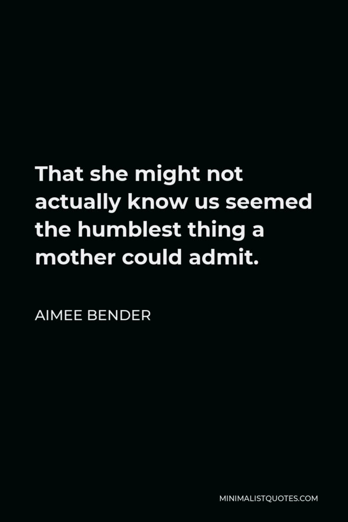 Aimee Bender Quote - That she might not actually know us seemed the humblest thing a mother could admit.