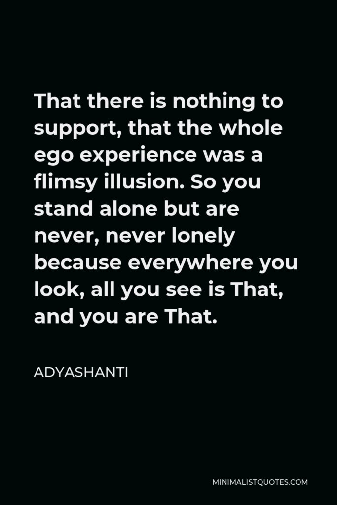 Adyashanti Quote - That there is nothing to support, that the whole ego experience was a flimsy illusion. So you stand alone but are never, never lonely because everywhere you look, all you see is That, and you are That.