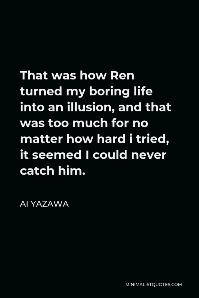 Ai Yazawa Quote - That was how Ren turned my boring life into an illusion, and that was too much for no matter how hard i tried, it seemed I could never catch him.