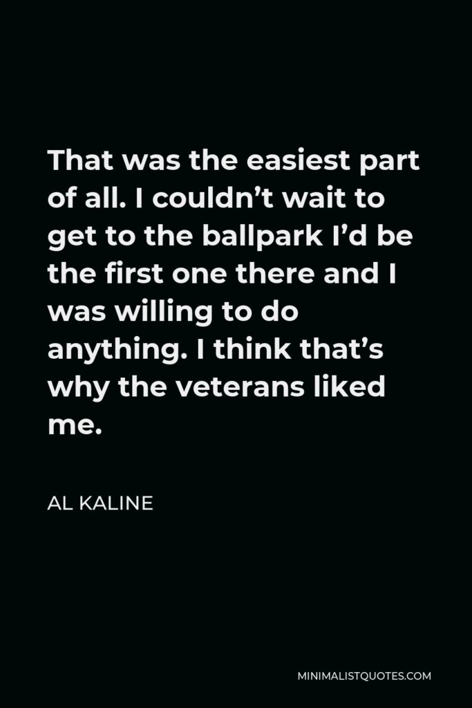 Al Kaline Quote - That was the easiest part of all. I couldn’t wait to get to the ballpark I’d be the first one there and I was willing to do anything. I think that’s why the veterans liked me.
