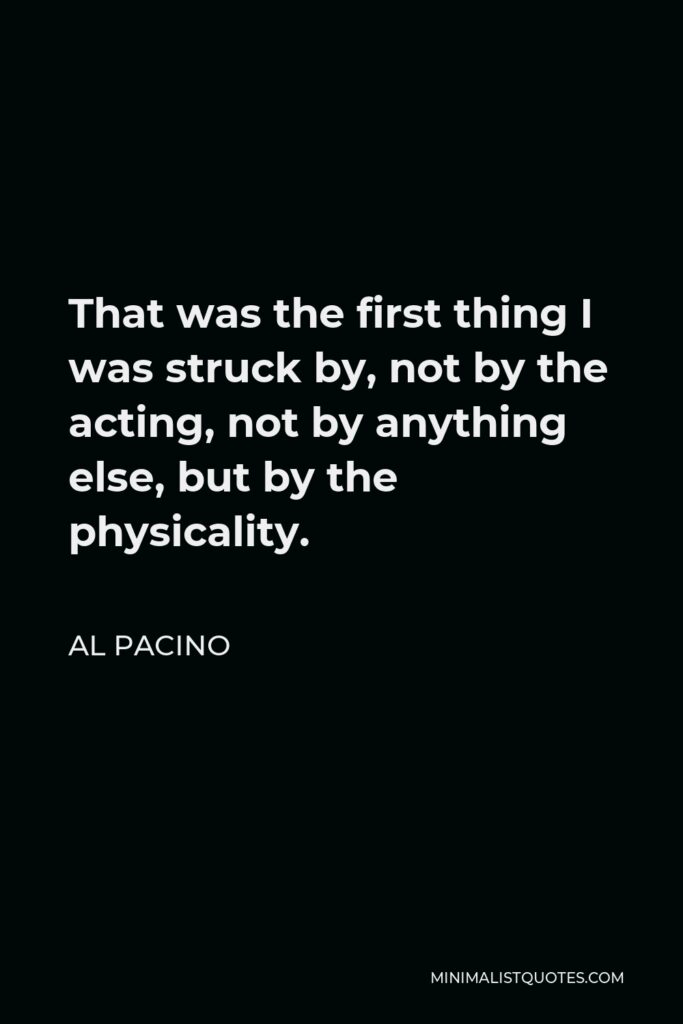Al Pacino Quote - That was the first thing I was struck by, not by the acting, not by anything else, but by the physicality.