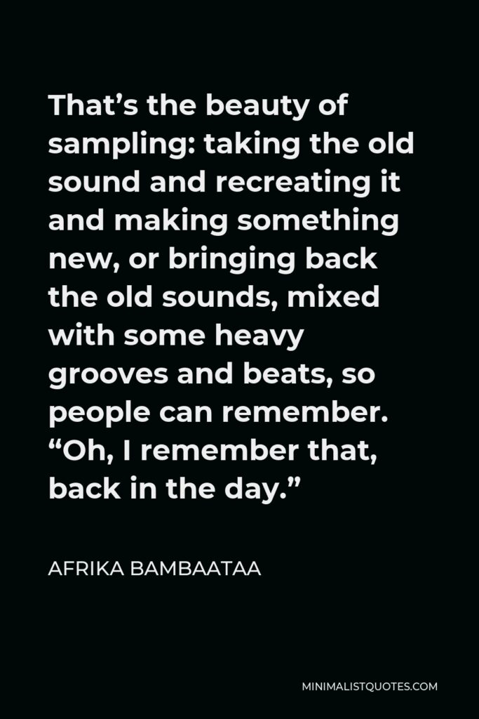 Afrika Bambaataa Quote - That’s the beauty of sampling: taking the old sound and recreating it and making something new, or bringing back the old sounds, mixed with some heavy grooves and beats, so people can remember. “Oh, I remember that, back in the day.”