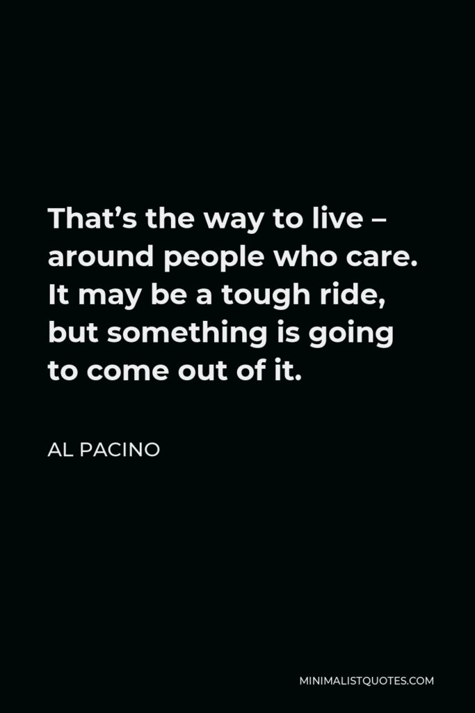 Al Pacino Quote - That’s the way to live – around people who care. It may be a tough ride, but something is going to come out of it.
