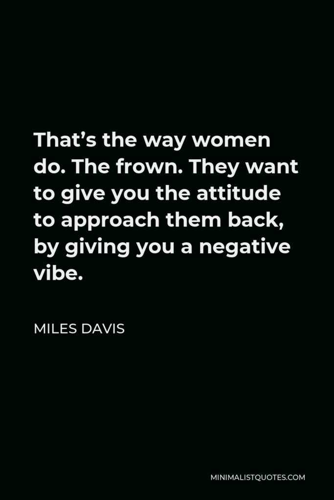 Miles Davis Quote - That’s the way women do. The frown. They want to give you the attitude to approach them back, by giving you a negative vibe.