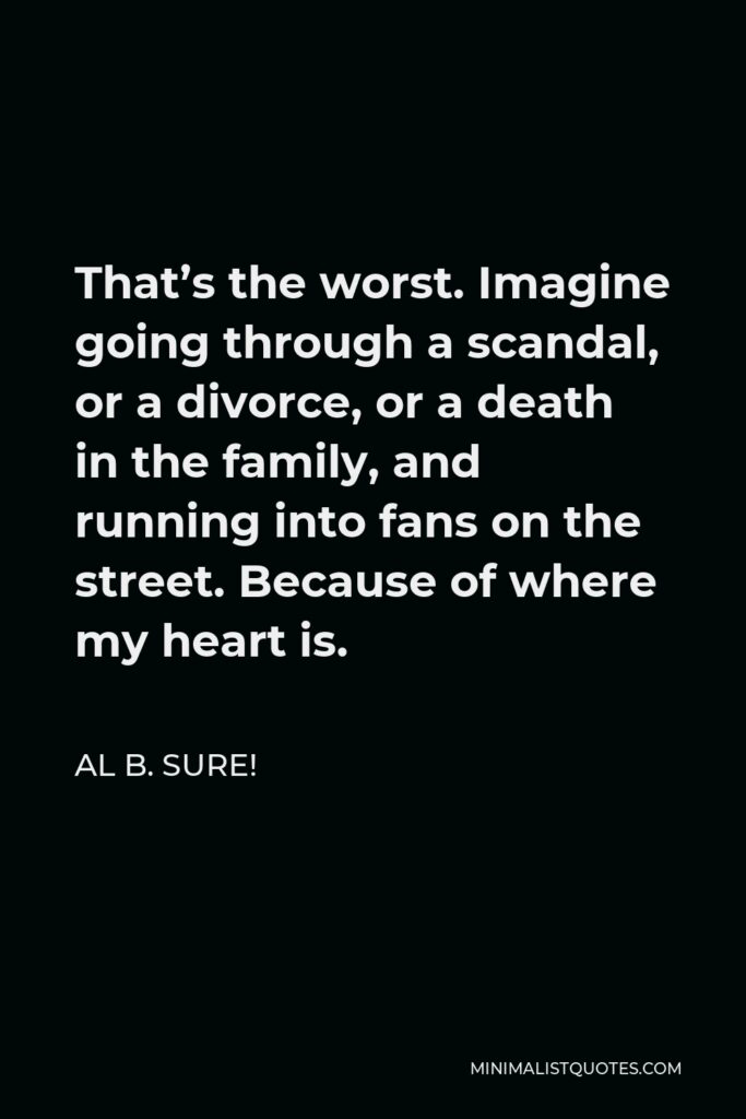 Al B. Sure! Quote - That’s the worst. Imagine going through a scandal, or a divorce, or a death in the family, and running into fans on the street. Because of where my heart is.