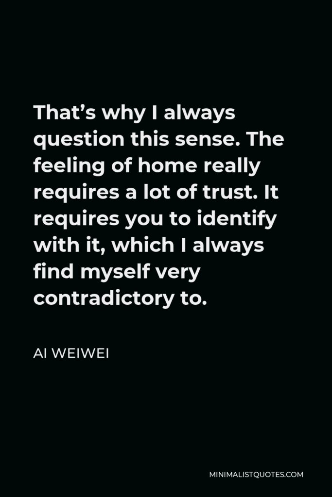 Ai Weiwei Quote - That’s why I always question this sense. The feeling of home really requires a lot of trust. It requires you to identify with it, which I always find myself very contradictory to.