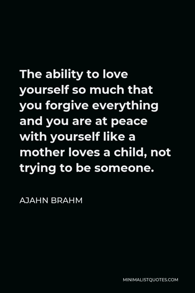 Ajahn Brahm Quote - The ability to love yourself so much that you forgive everything and you are at peace with yourself like a mother loves a child, not trying to be someone.