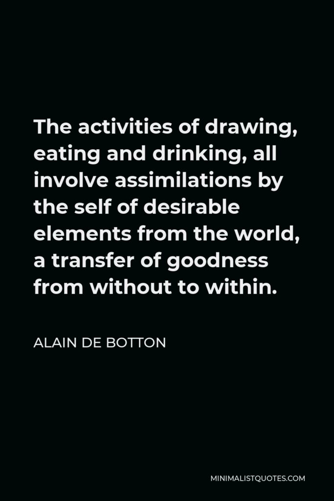 Alain de Botton Quote - The activities of drawing, eating and drinking, all involve assimilations by the self of desirable elements from the world, a transfer of goodness from without to within.
