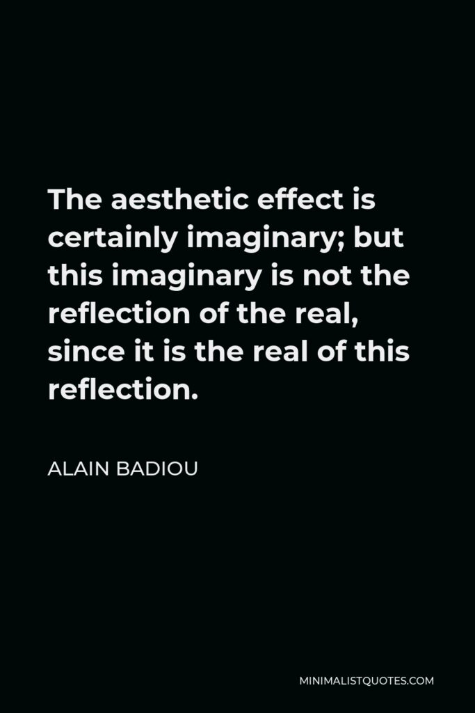 Alain Badiou Quote - The aesthetic effect is certainly imaginary; but this imaginary is not the reflection of the real, since it is the real of this reflection.