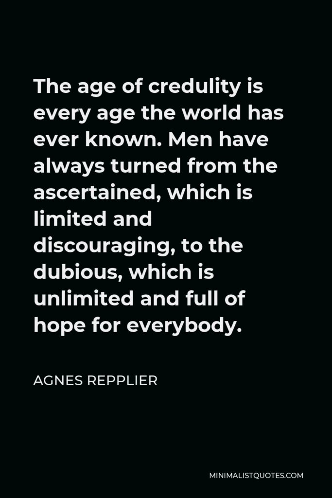 Agnes Repplier Quote - The age of credulity is every age the world has ever known. Men have always turned from the ascertained, which is limited and discouraging, to the dubious, which is unlimited and full of hope for everybody.