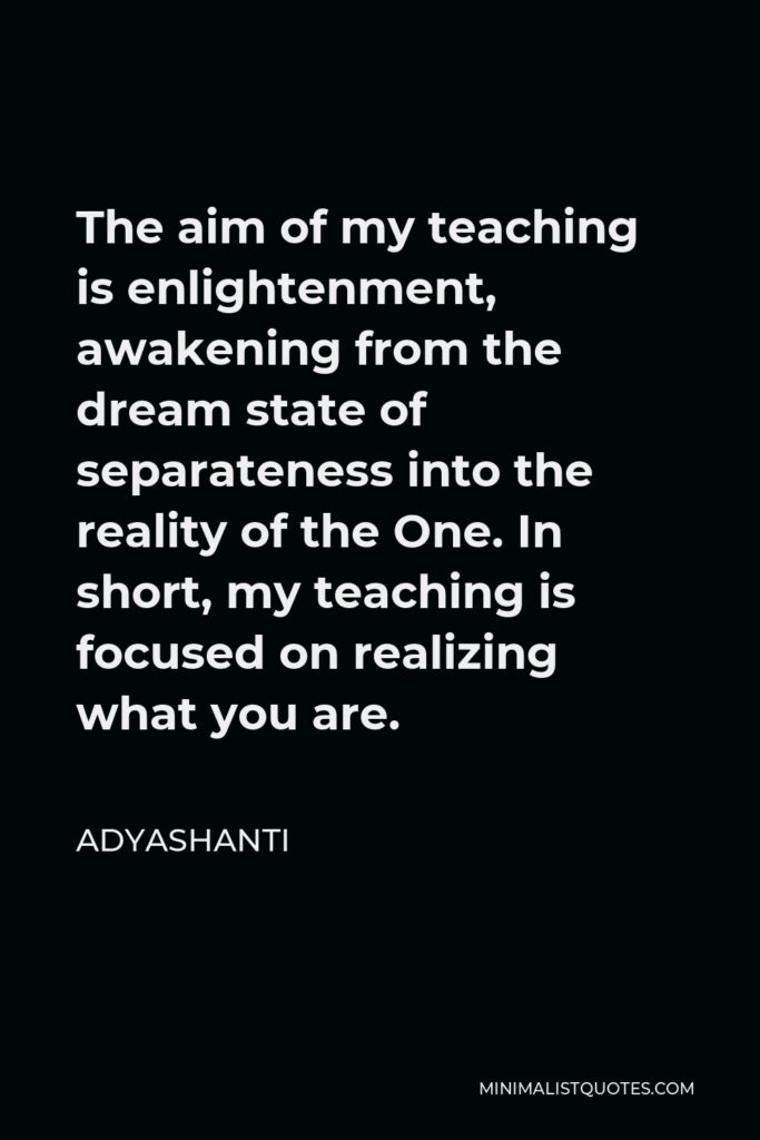 Adyashanti Quote - The aim of my teaching is enlightenment, awakening from the dream state of separateness into the reality of the One. In short, my teaching is focused on realizing what you are.