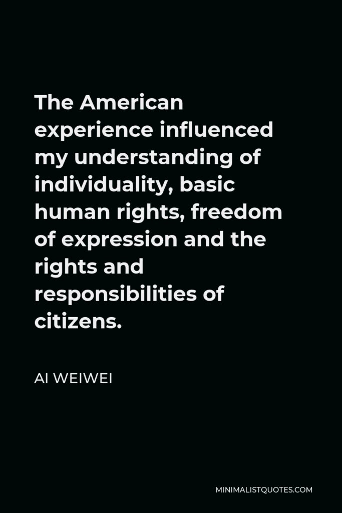 Ai Weiwei Quote - The American experience influenced my understanding of individuality, basic human rights, freedom of expression and the rights and responsibilities of citizens.