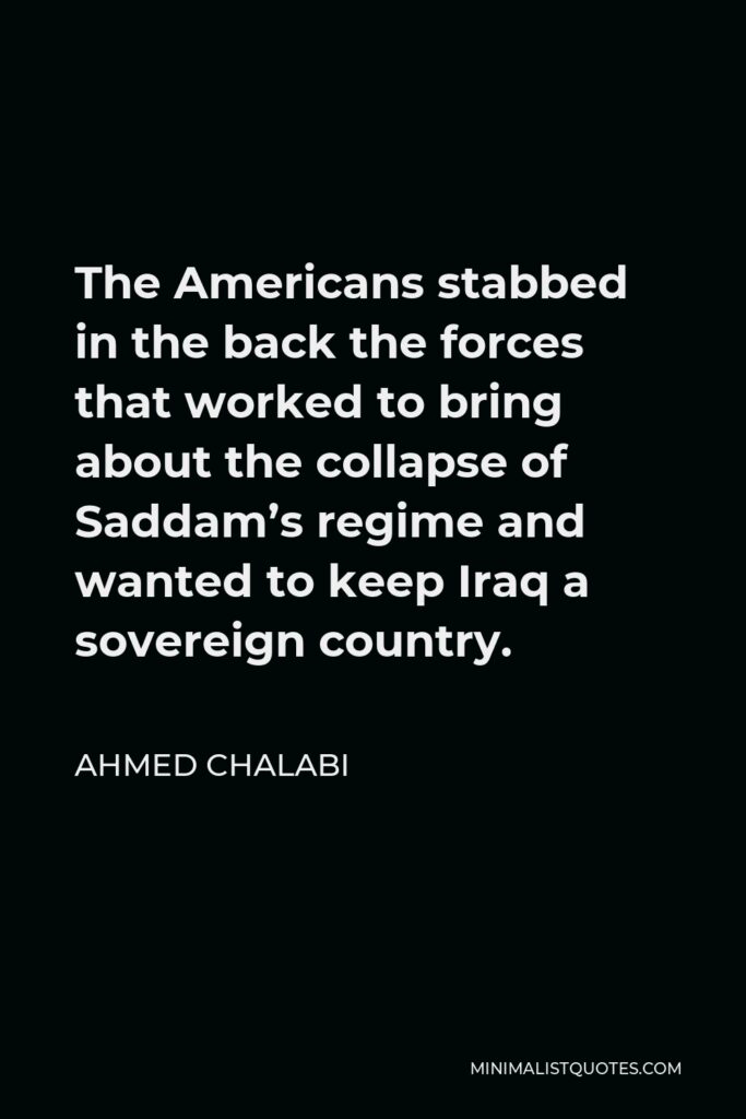 Ahmed Chalabi Quote - The Americans stabbed in the back the forces that worked to bring about the collapse of Saddam’s regime and wanted to keep Iraq a sovereign country.