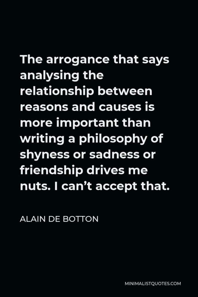 Alain de Botton Quote - The arrogance that says analysing the relationship between reasons and causes is more important than writing a philosophy of shyness or sadness or friendship drives me nuts. I can’t accept that.