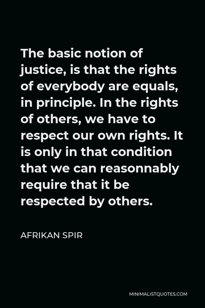 Afrikan Spir Quote - The basic notion of justice, is that the rights of everybody are equals, in principle. In the rights of others, we have to respect our own rights. It is only in that condition that we can reasonnably require that it be respected by others.