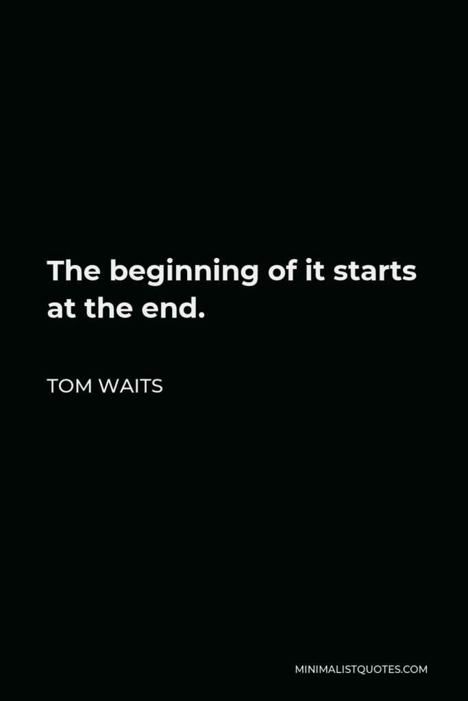 Tom Waits Quote - The beginning of it starts at the end.