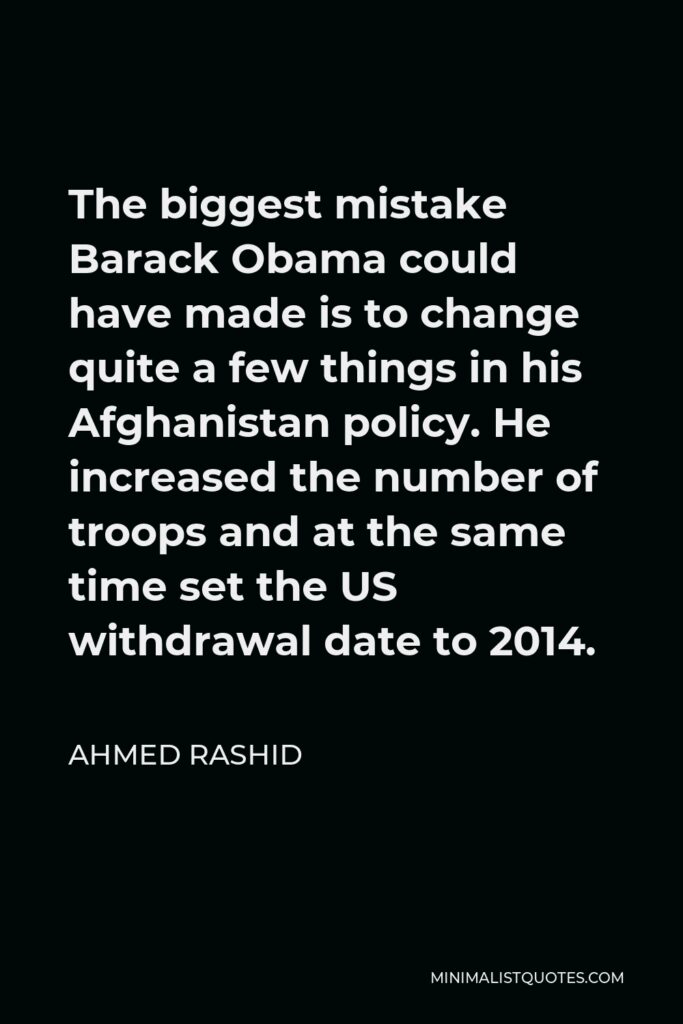 Ahmed Rashid Quote - The biggest mistake Barack Obama could have made is to change quite a few things in his Afghanistan policy. He increased the number of troops and at the same time set the US withdrawal date to 2014.