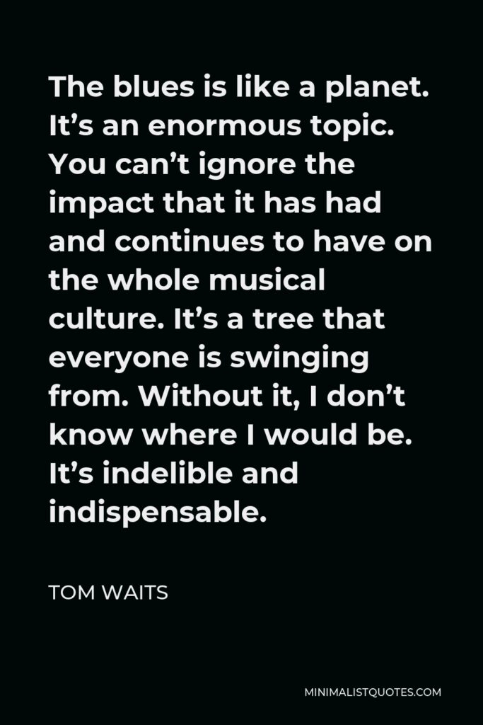 Tom Waits Quote - The blues is like a planet. It’s an enormous topic. You can’t ignore the impact that it has had and continues to have on the whole musical culture. It’s a tree that everyone is swinging from. Without it, I don’t know where I would be. It’s indelible and indispensable.