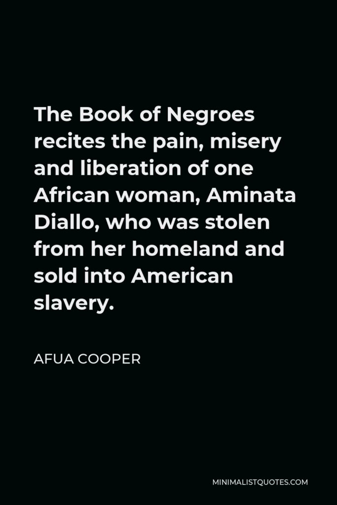 Afua Cooper Quote - The Book of Negroes recites the pain, misery and liberation of one African woman, Aminata Diallo, who was stolen from her homeland and sold into American slavery.