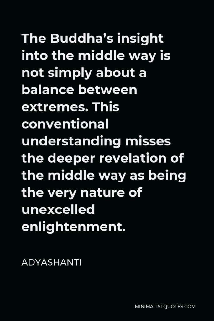 Adyashanti Quote - The Buddha’s insight into the middle way is not simply about a balance between extremes. This conventional understanding misses the deeper revelation of the middle way as being the very nature of unexcelled enlightenment.
