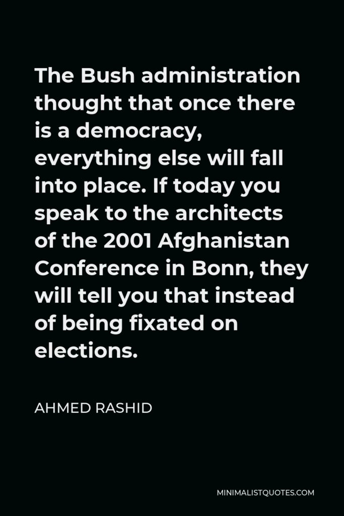 Ahmed Rashid Quote - The Bush administration thought that once there is a democracy, everything else will fall into place. If today you speak to the architects of the 2001 Afghanistan Conference in Bonn, they will tell you that instead of being fixated on elections.