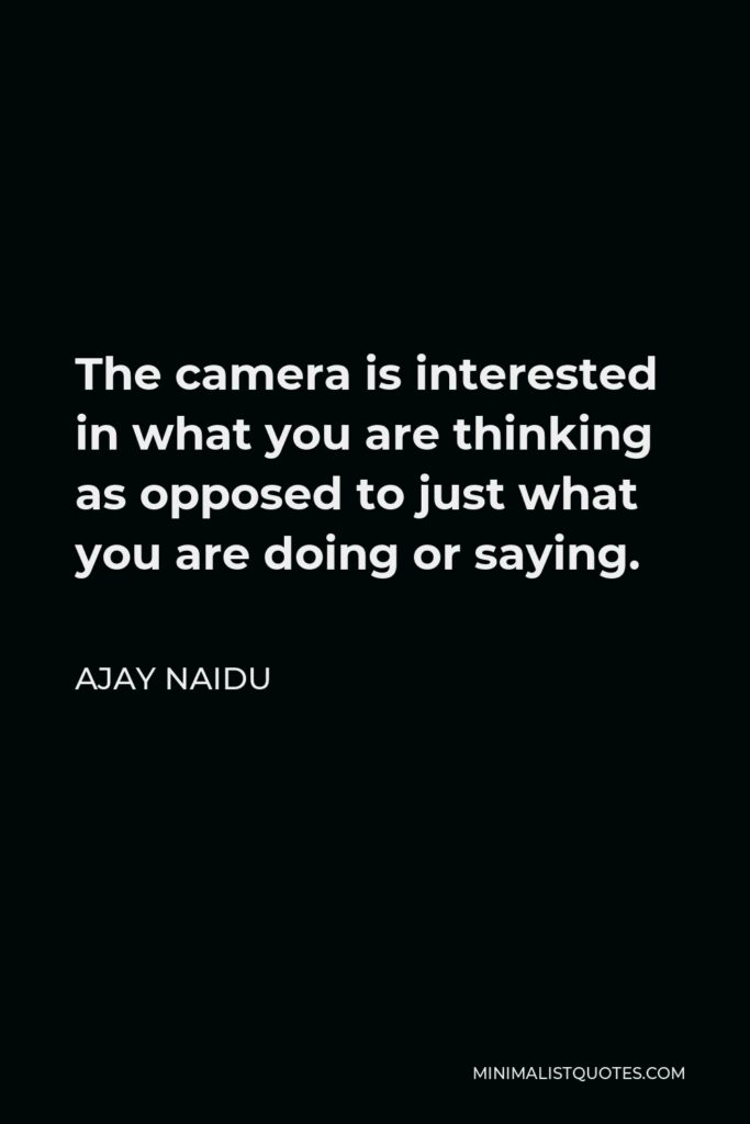 Ajay Naidu Quote - The camera is interested in what you are thinking as opposed to just what you are doing or saying.